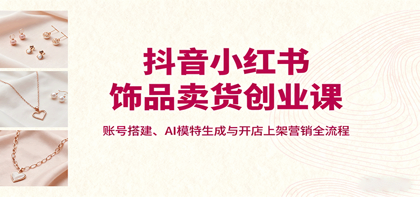 抖音小红书饰品卖货创业课，账号搭建、AI模特生成与开店上架营销全流程-α阿尔法Trader